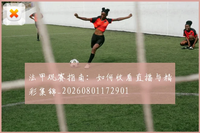 法甲观赛指南：如何收看直播与精彩集锦_20260801172901