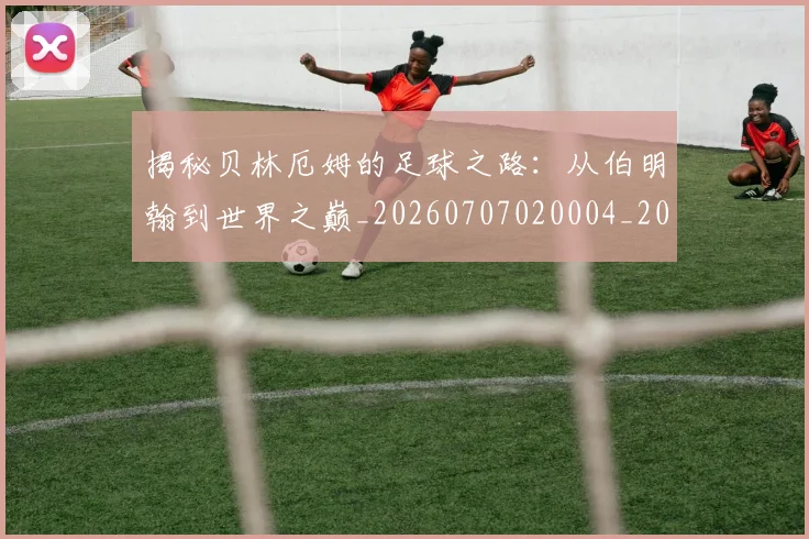 揭秘贝林厄姆的足球之路：从伯明翰到世界之巅_20260707020004_20260723184419