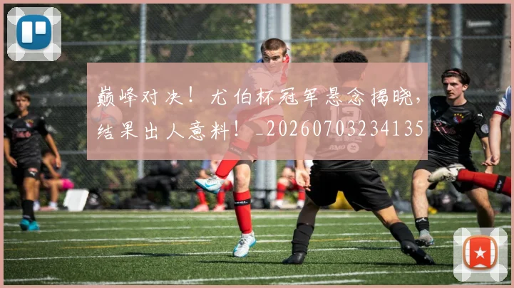 巅峰对决！尤伯杯冠军悬念揭晓，结果出人意料！_20260703234135