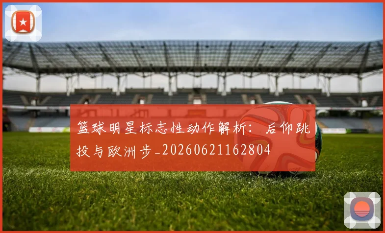 篮球明星标志性动作解析：后仰跳投与欧洲步_20260621162804