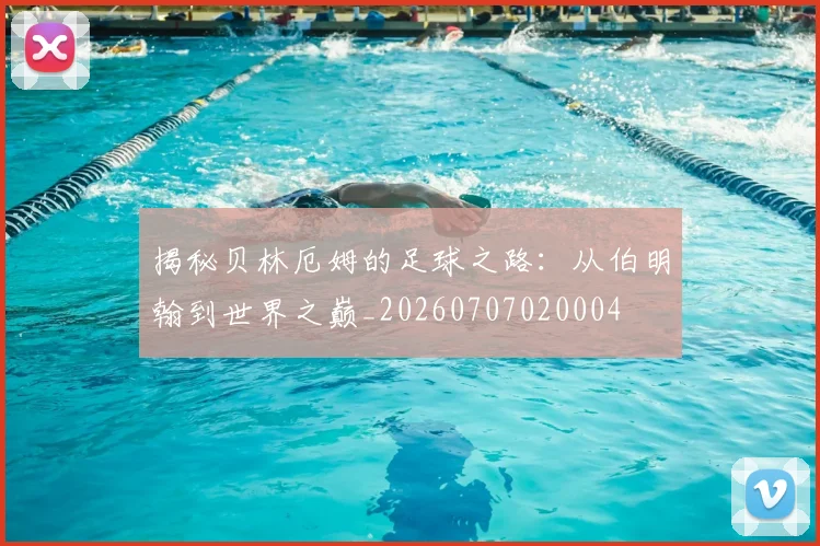 揭秘贝林厄姆的足球之路：从伯明翰到世界之巅_20260707020004