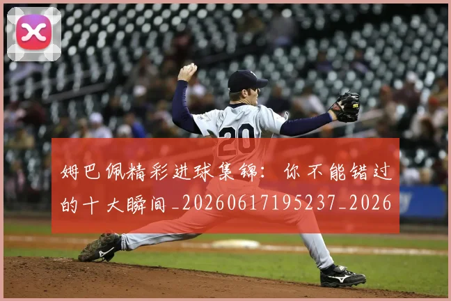 姆巴佩精彩进球集锦：你不能错过的十大瞬间_20260617195237_20260703232014