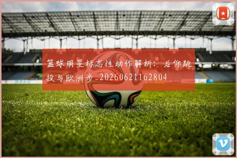 篮球明星标志性动作解析：后仰跳投与欧洲步_20260621162804