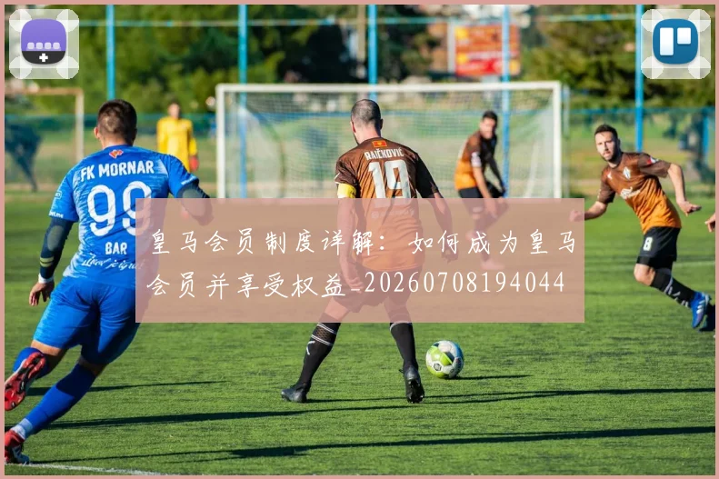 皇马会员制度详解：如何成为皇马会员并享受权益_20260708194044