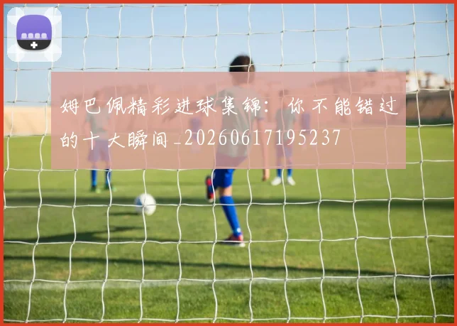 姆巴佩精彩进球集锦：你不能错过的十大瞬间_20260617195237