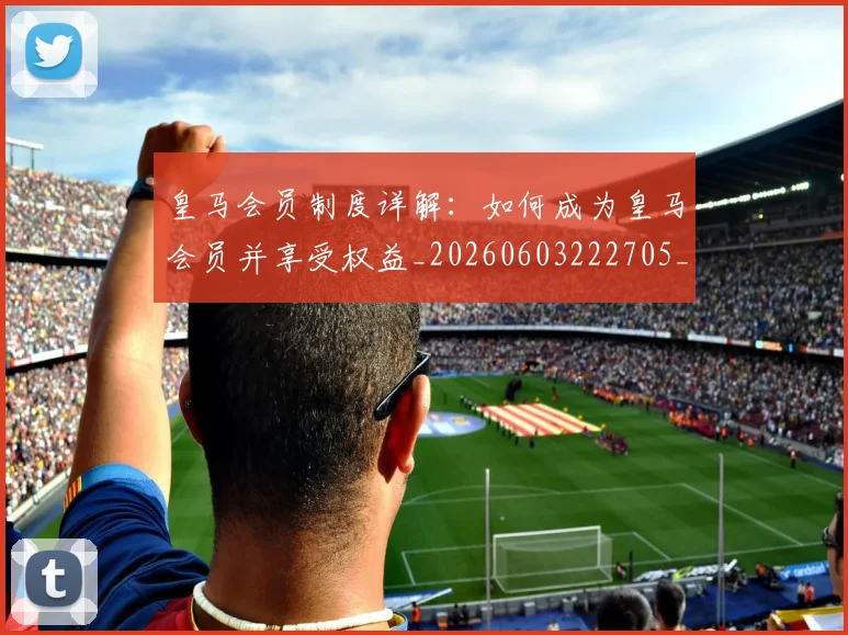 皇马会员制度详解：如何成为皇马会员并享受权益_20260603222705_20260710003611_20260802163327